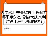 大庆水利专业监理工程师在哪里学怎么报名(大庆水利监理工程师培训报名)