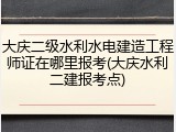 大庆二级水利水电建造工程师证在哪里报考(大庆水利二建报考点)