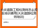 大庆道路工程检测师怎么报名培训费用(大庆道路检测师培训)