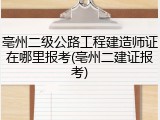 亳州二级公路工程建造师证在哪里报考(亳州二建证报考)