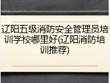 辽阳五级消防安全管理员培训学校哪里好(辽阳消防培训推荐)