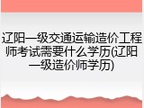 辽阳一级交通运输造价工程师考试需要什么学历(辽阳一级造价师学历)