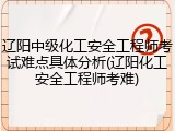辽阳中级化工安全工程师考试难点具体分析(辽阳化工安全工程师考难)