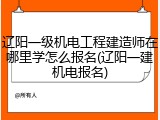辽阳一级机电工程建造师在哪里学怎么报名(辽阳一建机电报名)
