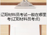 辽阳材料员考试一般在哪里考(辽阳材料员考点)