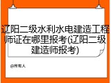 辽阳二级水利水电建造工程师证在哪里报考(辽阳二级建造师报考)