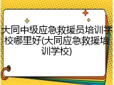 大同中级应急救援员培训学校哪里好(大同应急救援培训学校)