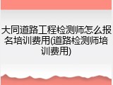 大同道路工程检测师怎么报名培训费用(道路检测师培训费用)