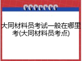 大同材料员考试一般在哪里考(大同材料员考点)