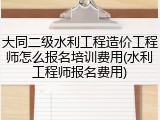 大同二级水利工程造价工程师怎么报名培训费用(水利工程师报名费用)