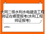 大同二级水利水电建造工程师证在哪里报考(水利工程师证报考)