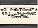 大同一级消防工程师难不难考具体怎么考证(一级消防工程师考证指南)