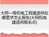 大同一级机电工程建造师在哪里学怎么报名(大同机电建造师报名点)
