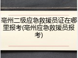 亳州二级应急救援员证在哪里报考(亳州应急救援员报考)