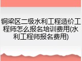 铜梁区二级水利工程造价工程师怎么报名培训费用(水利工程师报名费用)