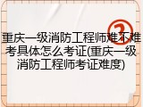 重庆一级消防工程师难不难考具体怎么考证(重庆一级消防工程师考证难度)