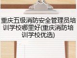 重庆五级消防安全管理员培训学校哪里好(重庆消防培训学校优选)