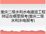 重庆二级水利水电建造工程师证在哪里报考(重庆二级水利水电报考)