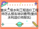 重庆二级水利工程造价工程师怎么报名培训费用(重庆水利造价师报名)