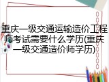 重庆一级交通运输造价工程师考试需要什么学历(重庆一级交通造价师学历)
