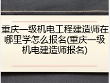 重庆一级机电工程建造师在哪里学怎么报名(重庆一级机电建造师报名)