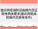 重庆高级消防设施操作员证报考具体要求(重庆高级消防操作员报考条件)