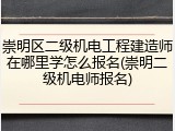 崇明区二级机电工程建造师在哪里学怎么报名(崇明二级机电师报名)