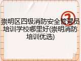 崇明区四级消防安全管理员培训学校哪里好(崇明消防培训优选)