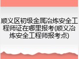 顺义区初级金属冶炼安全工程师证在哪里报考(顺义冶炼安全工程师报考点)