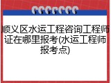 顺义区水运工程咨询工程师证在哪里报考(水运工程师报考点)