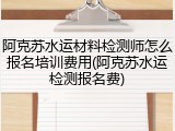 阿克苏水运材料检测师怎么报名培训费用(阿克苏水运检测报名费)