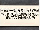 阿克苏一级消防工程师考试培训如何挑选机构(阿克苏消防工程师培训选择)