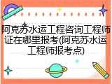 阿克苏水运工程咨询工程师证在哪里报考(阿克苏水运工程师报考点)