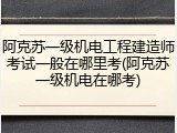 阿克苏一级机电工程建造师考试一般在哪里考(阿克苏一级机电在哪考)