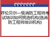 呼伦贝尔一级消防工程师考试培训如何挑选机构(选消防工程师培训机构)