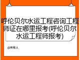 呼伦贝尔水运工程咨询工程师证在哪里报考(呼伦贝尔水运工程师报考)