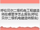 呼伦贝尔二级机电工程建造师在哪里学怎么报名(呼伦贝尔二级机电建造师报名)