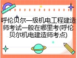 呼伦贝尔一级机电工程建造师考试一般在哪里考(呼伦贝尔机电建造师考点)