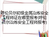 呼伦贝尔初级金属冶炼安全工程师证在哪里报考(呼伦贝尔冶炼安全工程师报考)