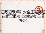 江苏初级煤矿安全工程师证在哪里报考(苏煤安考证报考处)