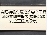 庆阳初级金属冶炼安全工程师证在哪里报考(庆阳冶炼安全工程师报考)