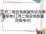 江苏二级应急救援员证在哪里报考(江苏二级应急救援员报考点)