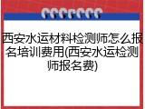 西安水运材料检测师怎么报名培训费用(西安水运检测师报名费)