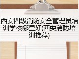 西安四级消防安全管理员培训学校哪里好(西安消防培训推荐)