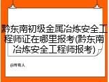 黔东南初级金属冶炼安全工程师证在哪里报考(黔东南冶炼安全工程师报考)