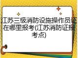 江苏三级消防设施操作员证在哪里报考(江苏消防证报考点)