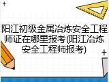 阳江初级金属冶炼安全工程师证在哪里报考(阳江冶炼安全工程师报考)