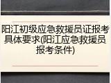 阳江初级应急救援员证报考具体要求(阳江应急救援员报考条件)