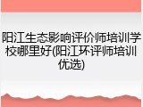 阳江生态影响评价师培训学校哪里好(阳江环评师培训优选)