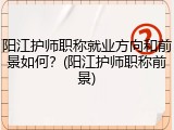 阳江护师职称就业方向和前景如何？(阳江护师职称前景)